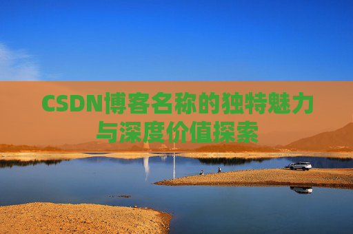 CSDN博客名称的独特魅力与深度价值探索 CSDN博客名称的独特魅力与深度价值探索
